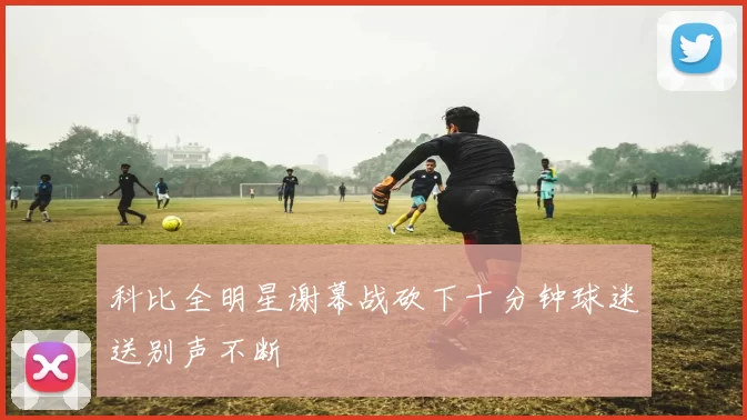 科比全明星谢幕战砍下十分钟球迷送别声不断