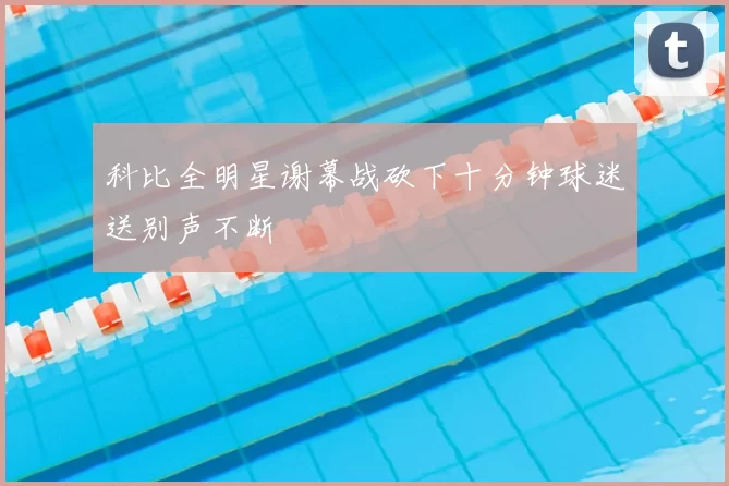 科比全明星谢幕战砍下十分钟球迷送别声不断