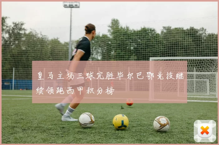 皇马主场三球完胜毕尔巴鄂竞技继续领跑西甲积分榜