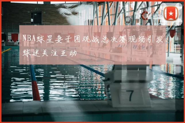 NBA球星妻子团观战总决赛现场引发球迷关注互动