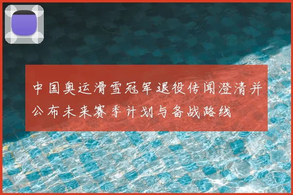 中国奥运滑雪冠军退役传闻澄清并公布未来赛季计划与备战路线