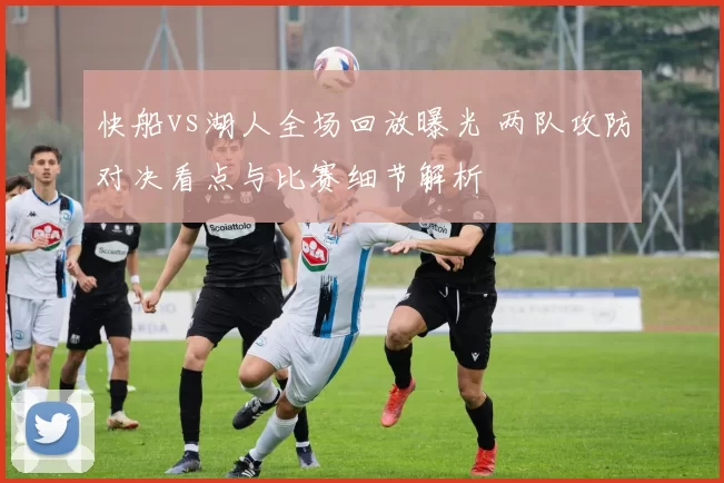 快船vs湖人全场回放曝光 两队攻防对决看点与比赛细节解析