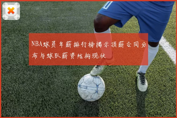 NBA球员年薪排行榜揭示顶薪合同分布与球队薪资结构现状