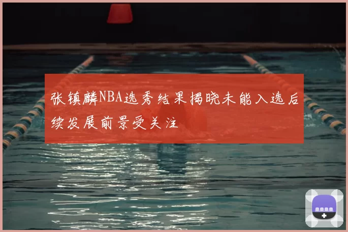张镇麟NBA选秀结果揭晓未能入选后续发展前景受关注
