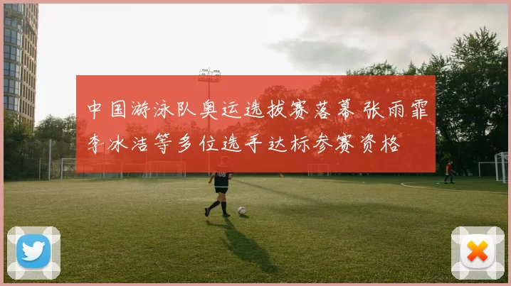 中国游泳队奥运选拔赛落幕 张雨霏李冰洁等多位选手达标参赛资格