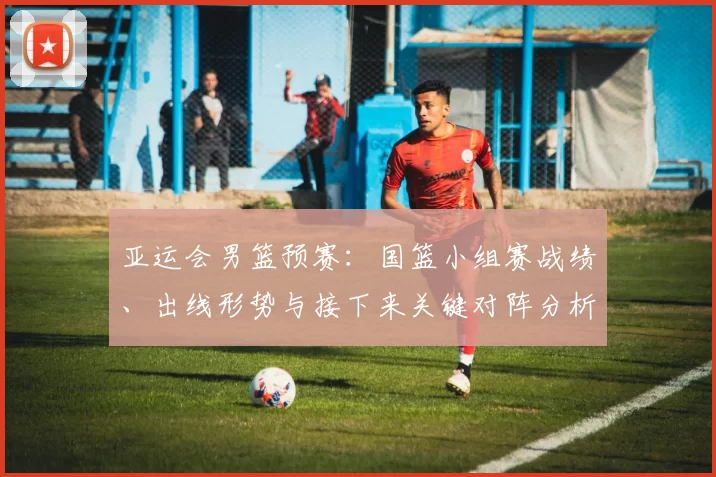 亚运会男篮预赛:国篮小组赛战绩、出线形势与接下来关键对阵分析