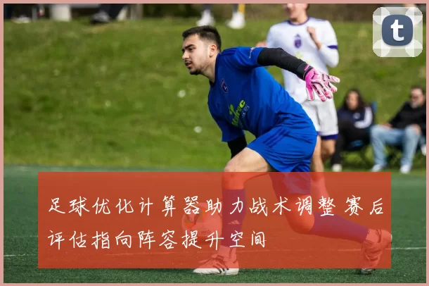 足球优化计算器助力战术调整 赛后评估指向阵容提升空间