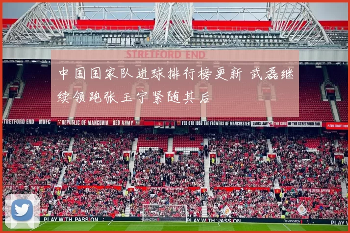 中国国家队进球排行榜更新 武磊继续领跑张玉宁紧随其后