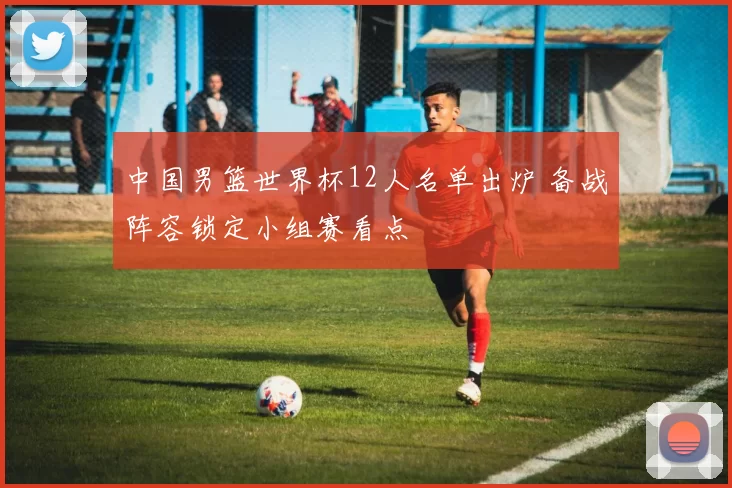 中国男篮世界杯12人名单出炉 备战阵容锁定小组赛看点