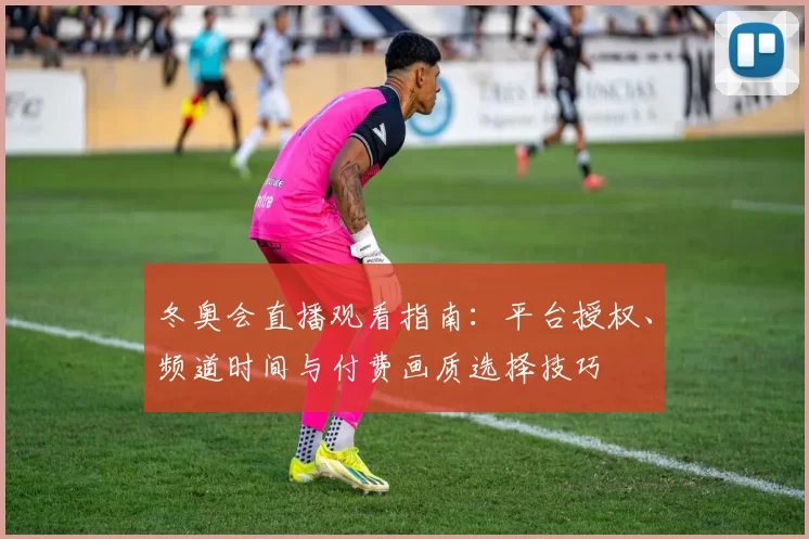 冬奥会直播观看指南：平台授权、频道时间与付费画质选择技巧