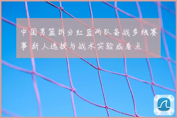 中国男篮拆分红蓝两队备战多线赛事 新人选拔与战术实验成看点