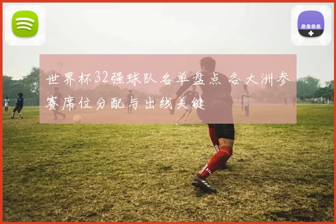 世界杯32强球队名单盘点 各大洲参赛席位分配与出线关键