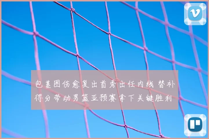 包基图伤愈复出首秀出任内线 替补得分带动男篮亚预赛拿下关键胜利