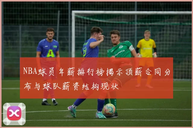 NBA球员年薪排行榜揭示顶薪合同分布与球队薪资结构现状