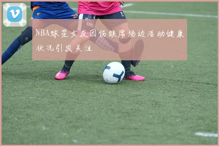NBA球星女友因伤缺席场边活动健康状况引发关注