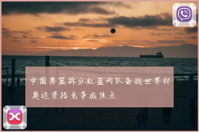 中国男篮拆分红蓝两队备战世界杯 奥运资格竞争成焦点