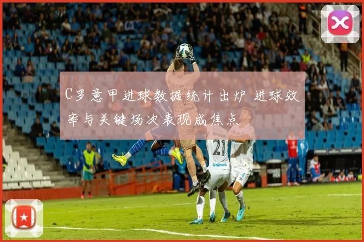 C罗意甲进球数据统计出炉 进球效率与关键场次表现成焦点