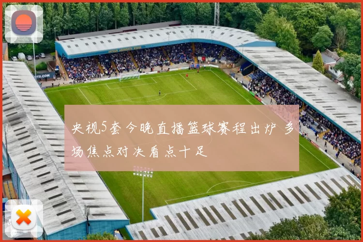 央视5套今晚直播篮球赛程出炉 多场焦点对决看点十足