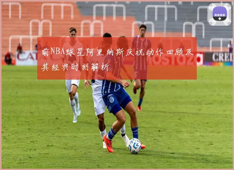 前NBA球星阿里纳斯庆祝动作回顾及其经典时刻解析
