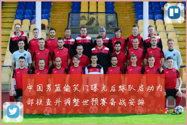 中国男篮偷笑门曝光后球队启动内部核查并调整世预赛备战安排