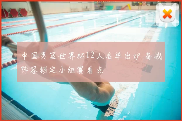 中国男篮世界杯12人名单出炉 备战阵容锁定小组赛看点