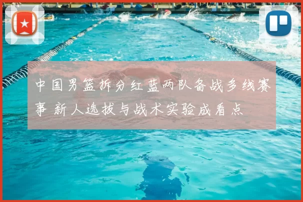 中国男篮拆分红蓝两队备战多线赛事 新人选拔与战术实验成看点