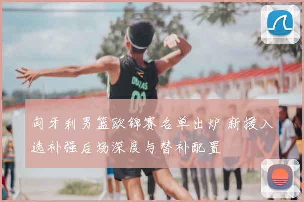 匈牙利男篮欧锦赛名单出炉 新援入选补强后场深度与替补配置