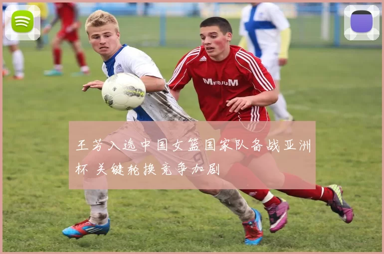 王芳入选中国女篮国家队备战亚洲杯 关键轮换竞争加剧